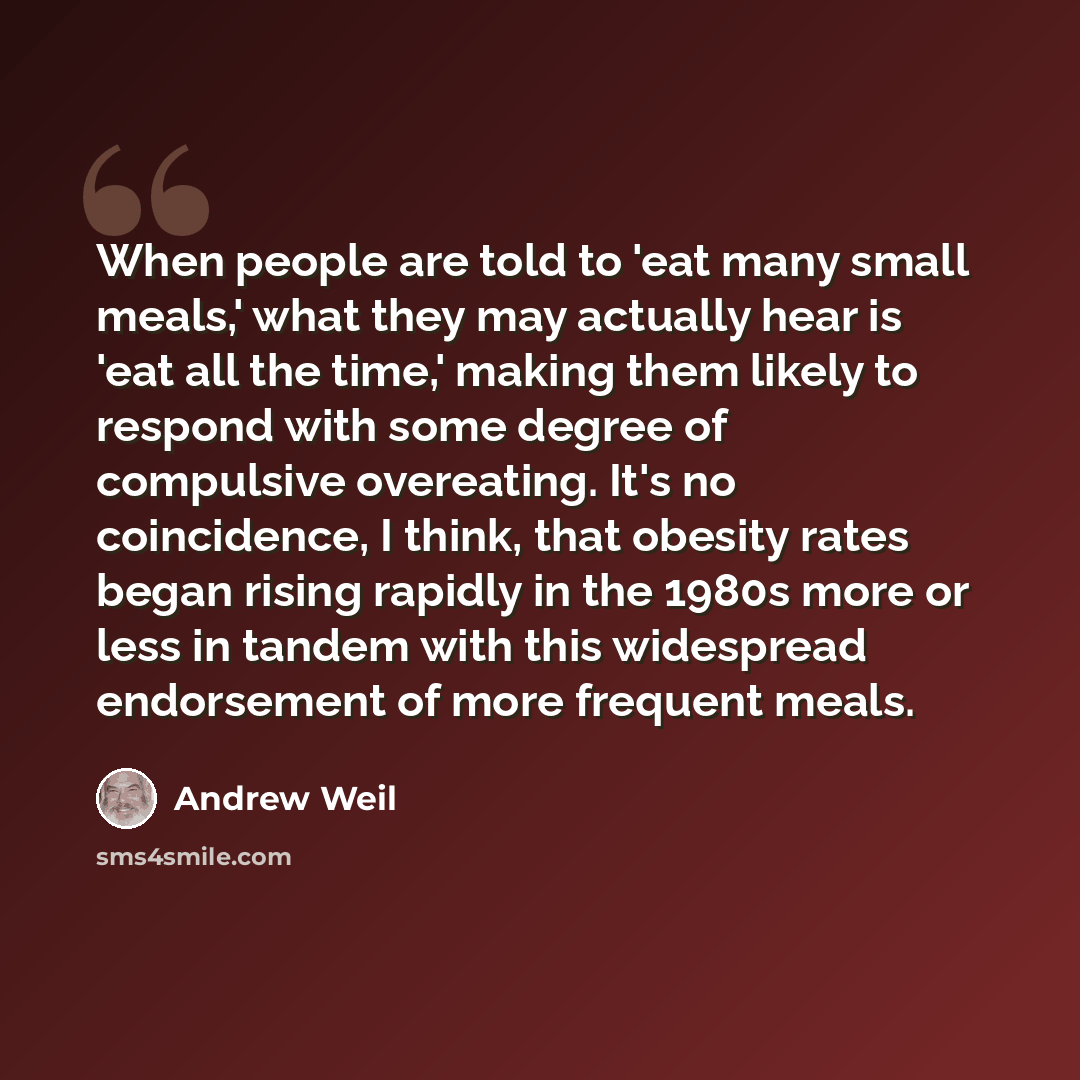 “When people are told to 'eat many small meals,' what they may actually hear is 'eat all the time,' making them likely to respond with some degree of compulsive overeating. It's no coincidence, I think, that obesity rates began rising rapidly in the 1980s more or less in tandem with this widespread…” quote by Andrew Weil