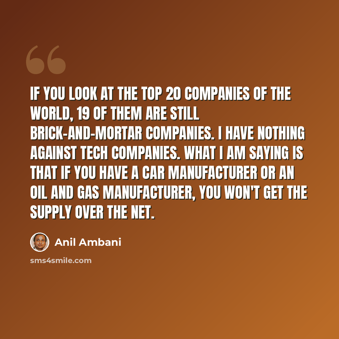 “If you look at the top 20 companies of the world, 19 of them are still brick-and-mortar companies. I have nothing against tech companies. What I am saying is that if you have a car manufacturer or an oil and gas manufacturer, you won't get the supply over the Net.” quote by Anil Ambani