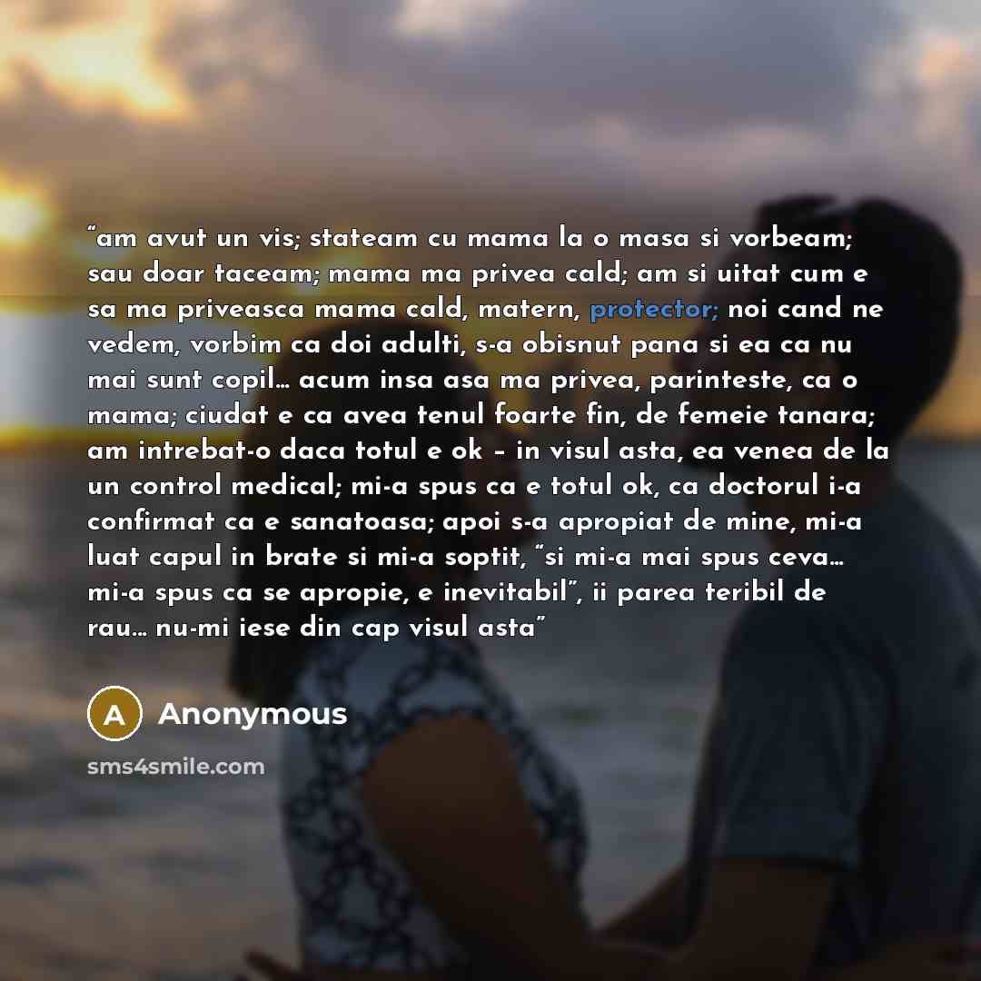 “am avut un vis; stateam cu mama la o masa si vorbeam; sau doar taceam; mama ma privea cald; am si uitat cum e sa ma priveasca mama cald, matern, protector; noi cand ne vedem, vorbim ca doi adulti, s-a obisnut pana si ea ca nu mai sunt copil... acum insa asa ma privea, parinteste, ca o mama; ciudat…” quote by Anonymous