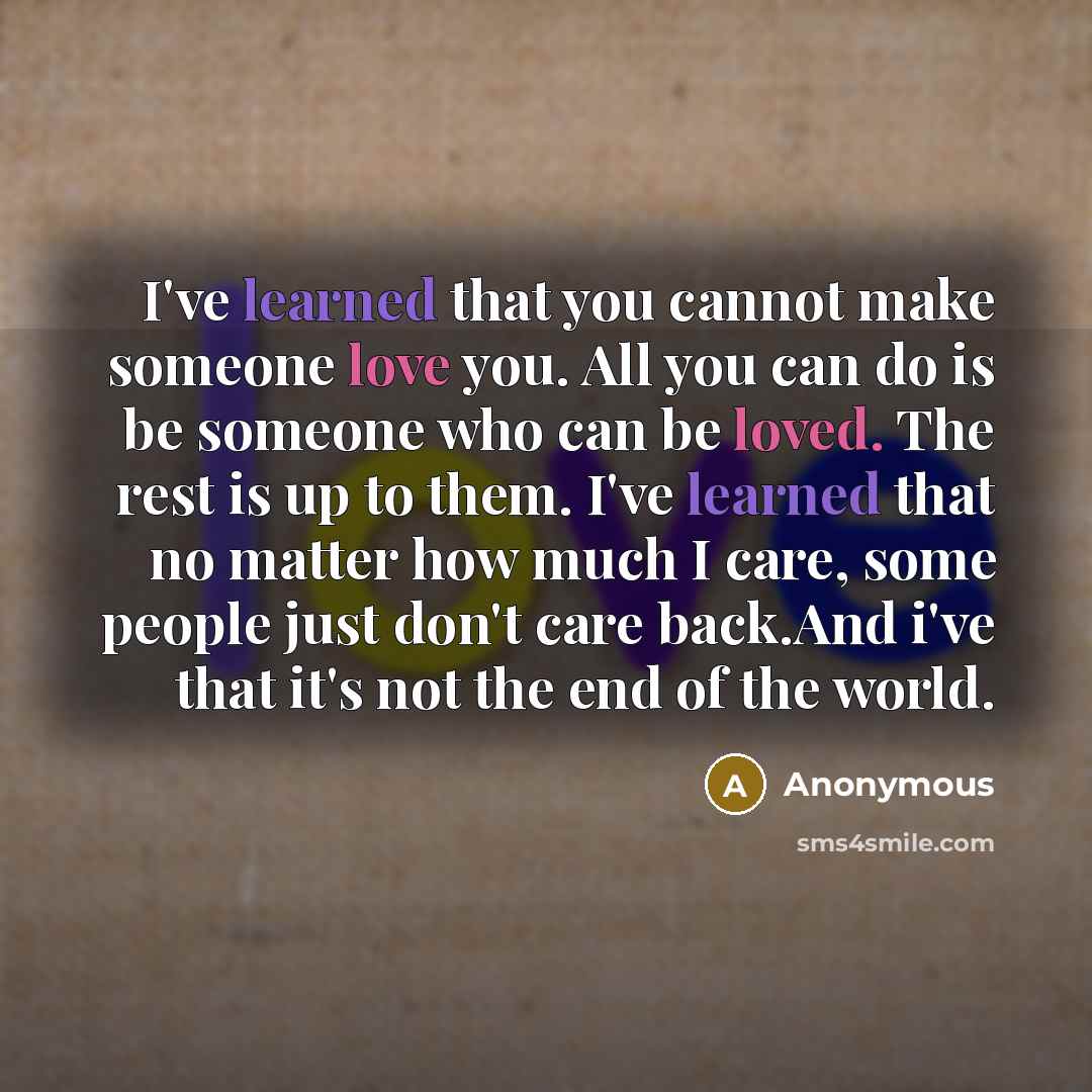“I've learned that you cannot make someone love you. All you can do is be someone who can be loved. The rest is up to them. I've learned that no matter how much I care, some people just don't care back.And i've that it's not the end of the world.” quote by Anonymous