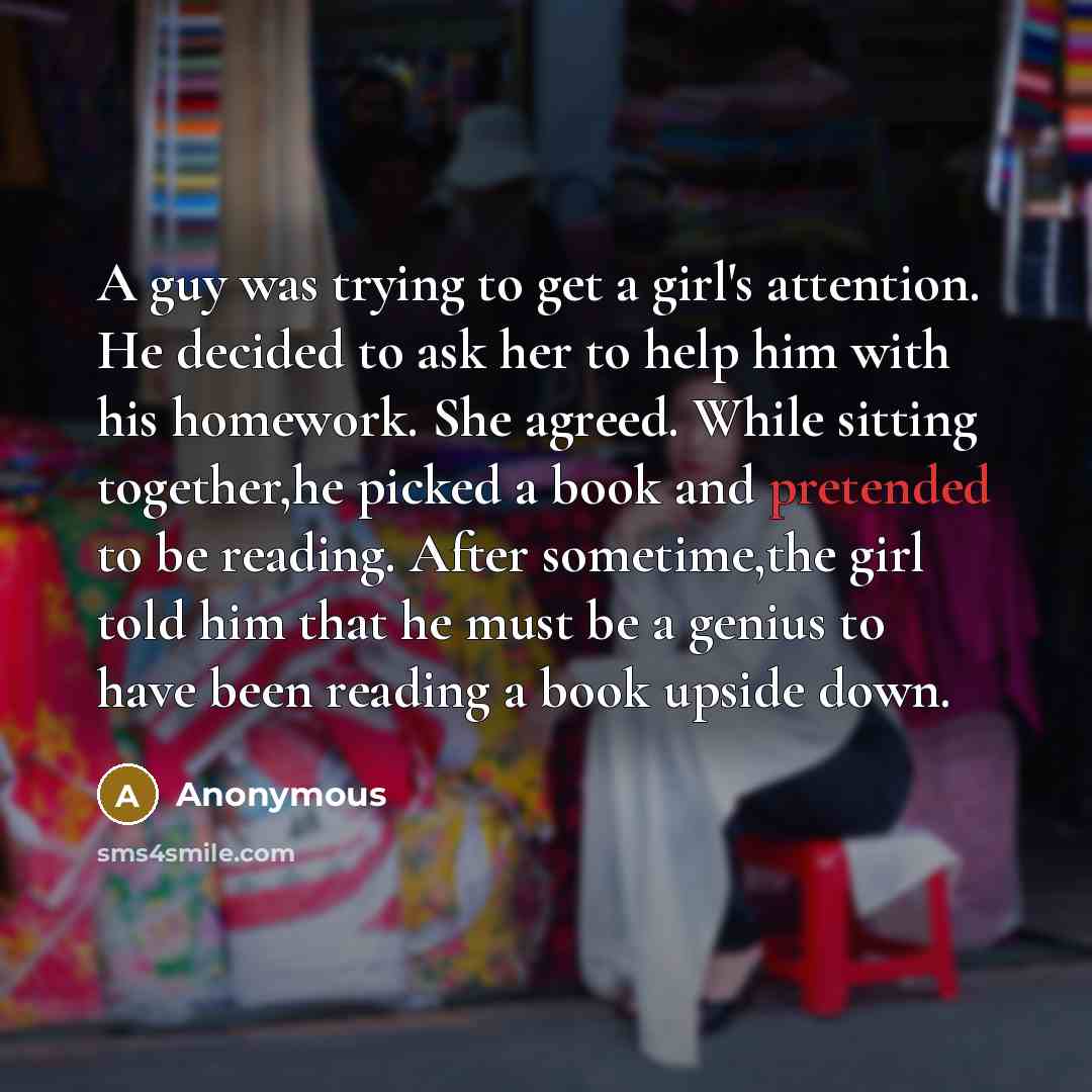 “A guy was trying to get a girl's attention. He decided to ask her to help him with his homework. She agreed. While sitting together,he picked a book and pretended to be reading. After sometime,the girl told him that he must be a genius to have been reading a book upside down.” quote by Anonymous