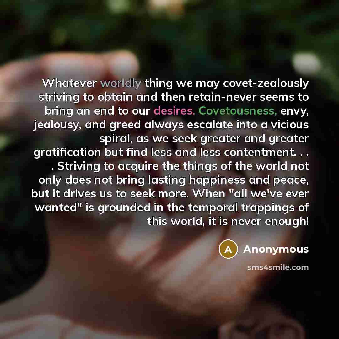 “Whatever worldly thing we may covet-zealously striving to obtain and then retain-never seems to bring an end to our desires. Covetousness, envy, jealousy, and greed always escalate into a vicious spiral, as we seek greater and greater gratification but find less and less contentment…” quote by Anonymous