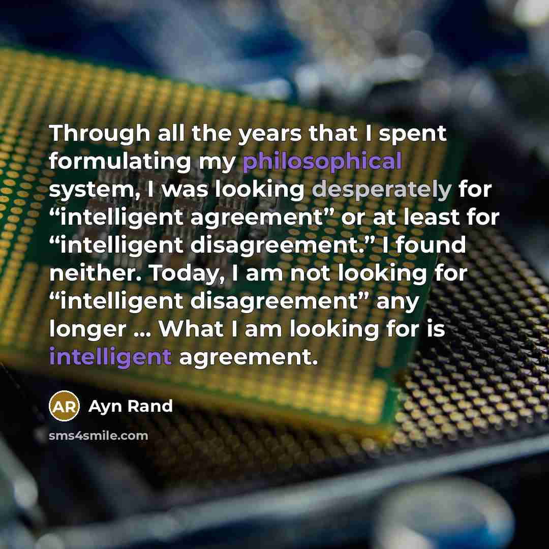 “Through all the years that I spent formulating my philosophical system, I was looking desperately for “intelligent agreement” or at least for “intelligent disagreement.” I found neither. Today, I am not looking for “intelligent disagreement” any longer ... What I am looking for is intelligent…” quote by Ayn Rand