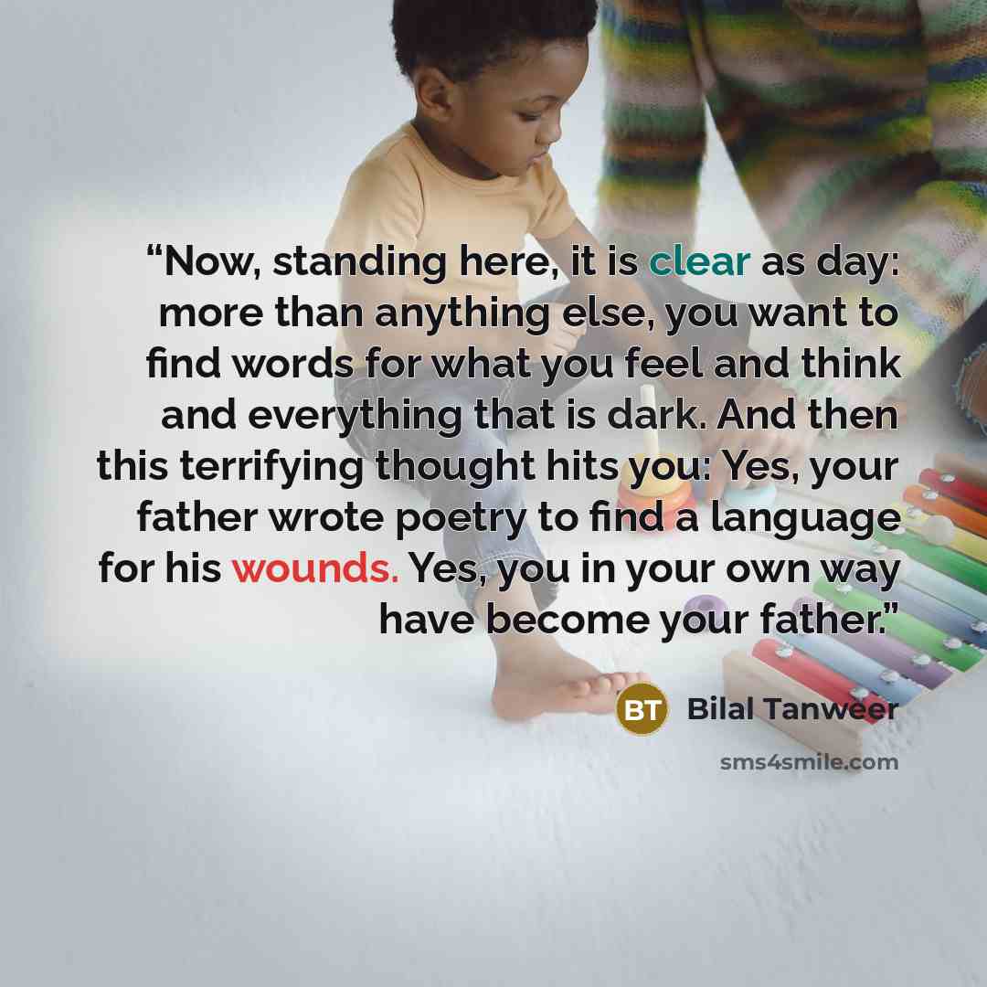 “Now, standing here, it is clear as day: more than anything else, you want to find words for what you feel and think and everything that is dark. And then this terrifying thought hits you: Yes, your father wrote poetry to find a language for his wounds. Yes, you in your own way have become your…” quote by Bilal Tanweer