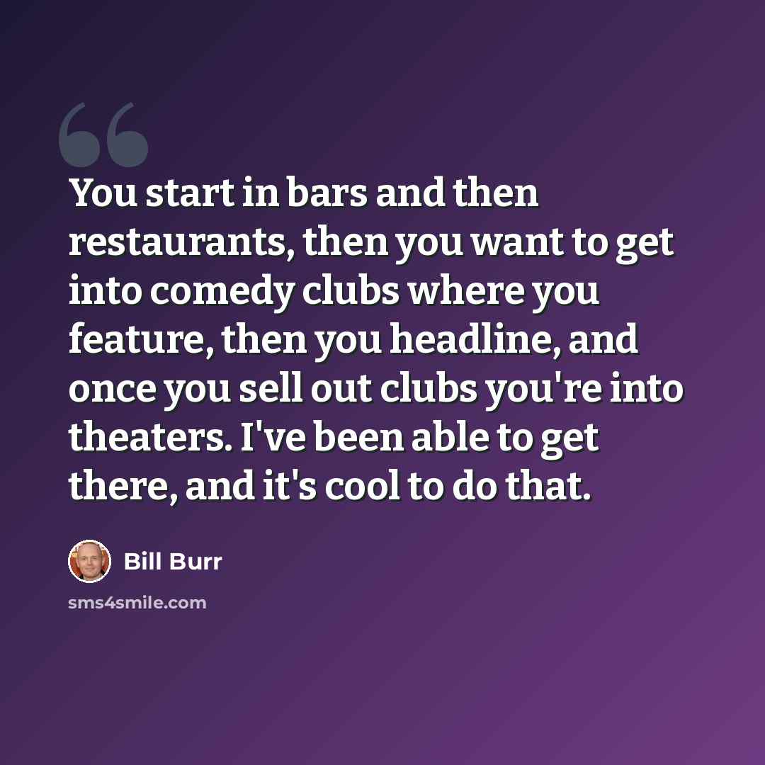 “You start in bars and then restaurants, then you want to get into comedy clubs where you feature, then you headline, and once you sell out clubs you're into theaters. I've been able to get there, and it's cool to do that.” quote by Bill Burr