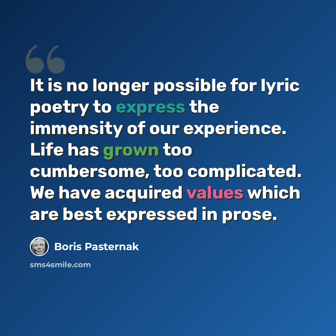 “It is no longer possible for lyric poetry to express the immensity of our experience. Life has grown too cumbersome, too complicated. We have acquired values which are best expressed in prose.” quote by Boris Pasternak