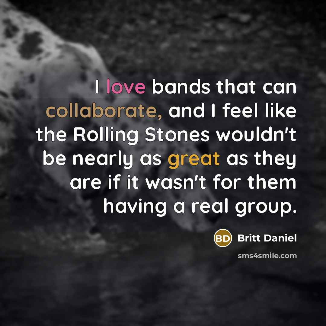 “I love bands that can collaborate, and I feel like the Rolling Stones wouldn't be nearly as great as they are if it wasn't for them having a real group.” quote by Britt Daniel