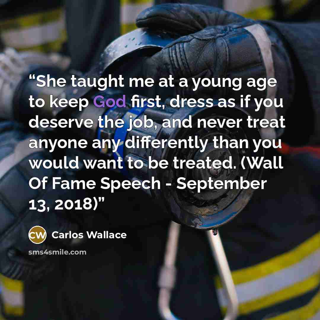 “She taught me at a young age to keep God first, dress as if you deserve the job, and never treat anyone any differently than you would want to be treated. (Wall Of Fame Speech - September 13, 2018)” quote by Carlos Wallace
