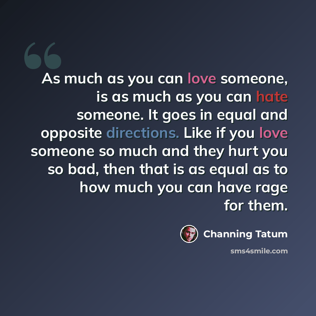 “As much as you can love someone, is as much as you can hate someone. It goes in equal and opposite directions. Like if you love someone so much and they hurt you so bad, then that is as equal as to how much you can have rage for them.” quote by Channing Tatum