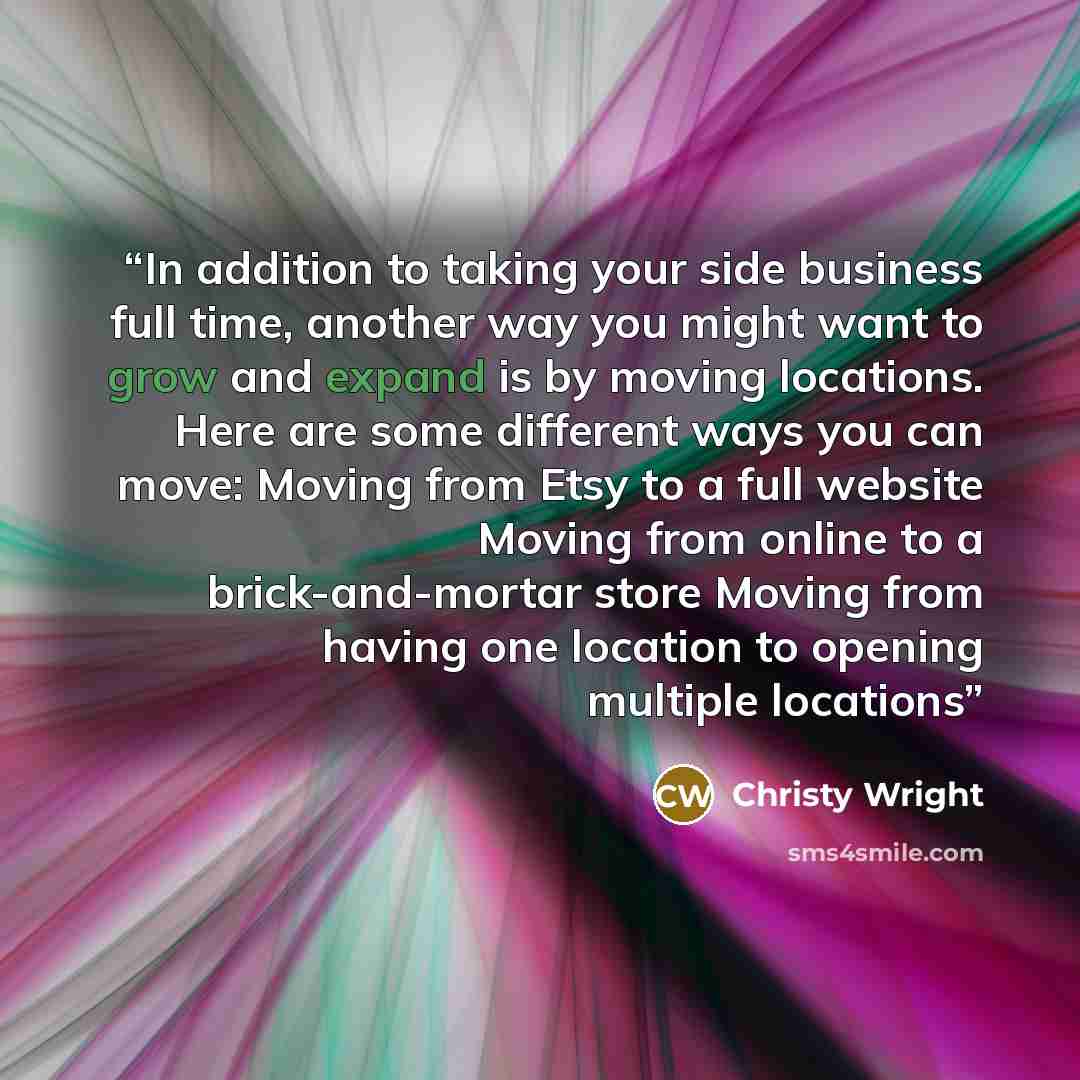 “In addition to taking your side business full time, another way you might want to grow and expand is by moving locations. Here are some different ways you can move: Moving from Etsy to a full website Moving from online to a brick-and-mortar store Moving from having one location to opening multiple…” quote by Christy Wright