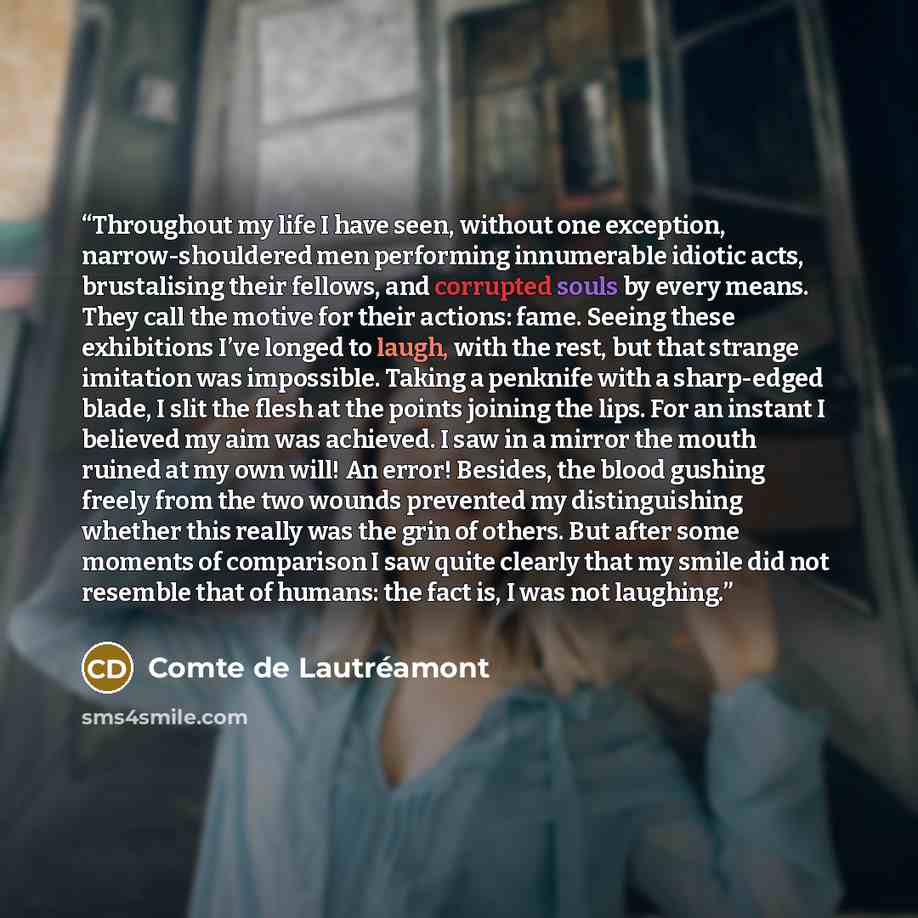 “Throughout my life I have seen, without one exception, narrow-shouldered men performing innumerable idiotic acts, brustalising their fellows, and corrupted souls by every means. They call the motive for their actions: fame. Seeing these exhibitions I’ve longed to laugh, with the rest, but that…” quote by Comte de Lautréamont