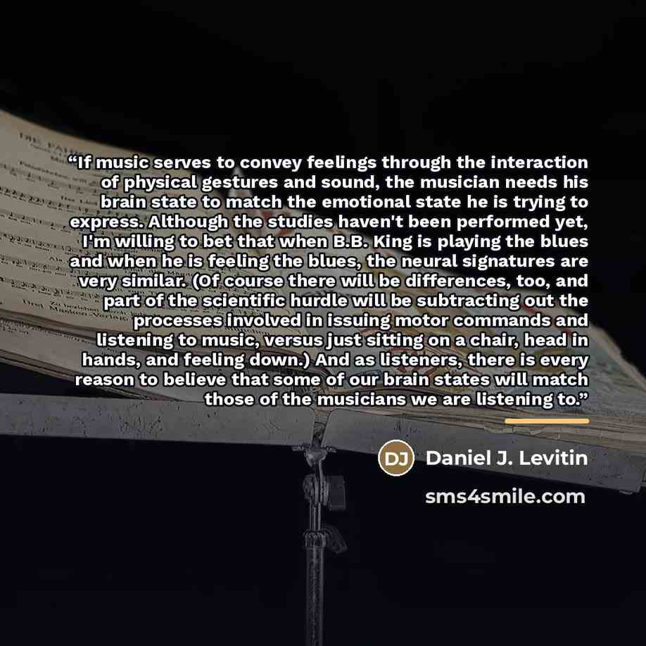 “If music serves to convey feelings through the interaction of physical gestures and sound, the musician needs his brain state to match the emotional state he is trying to express. Although the studies haven't been performed yet, I'm willing to bet that when B.B. King is playing the blues and when…” quote by Daniel J. Levitin