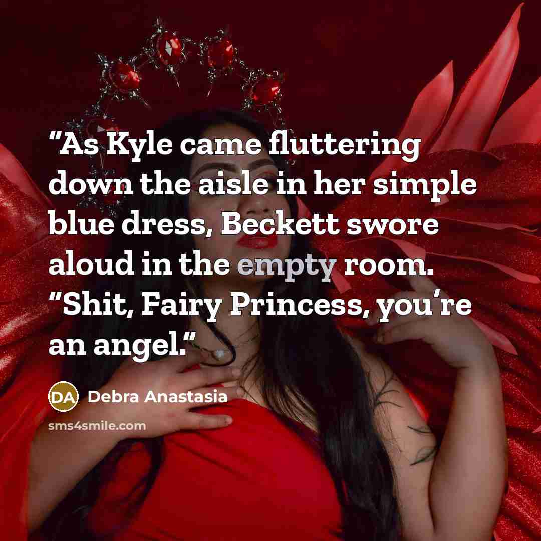 “As Kyle came fluttering down the aisle in her simple blue dress, Beckett swore aloud in the empty room. “Shit, Fairy Princess, you’re an angel.” quote by Debra Anastasia