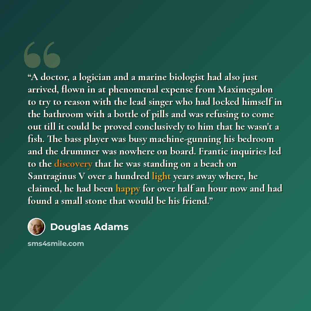 “A doctor, a logician and a marine biologist had also just arrived, flown in at phenomenal expense from Maximegalon to try to reason with the lead singer who had locked himself in the bathroom with a bottle of pills and was refusing to come out till it could be proved conclusively to him that he…” quote by Douglas Adams