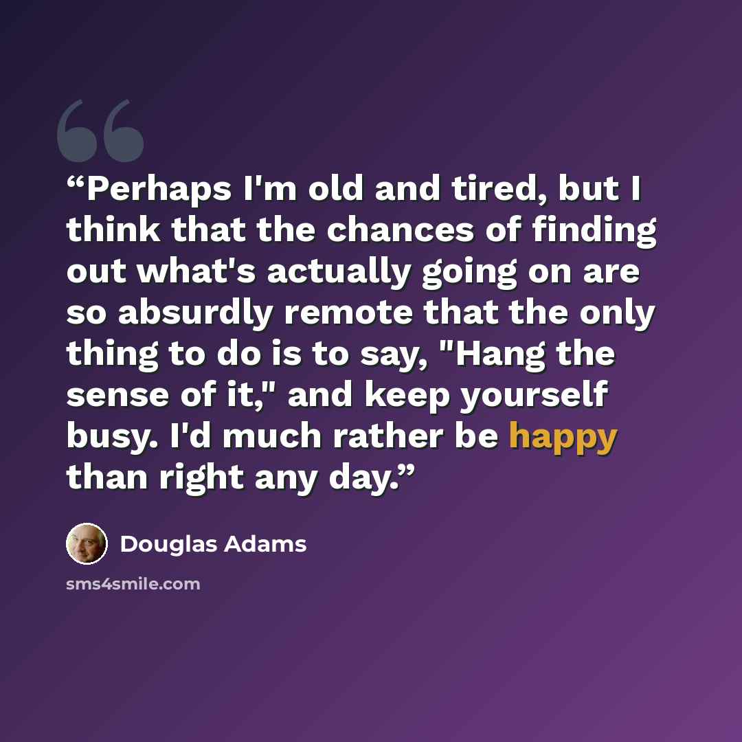 “Perhaps I'm old and tired, but I think that the chances of finding out what's actually going on are so absurdly remote that the only thing to do is to say, "Hang the sense of it," and keep yourself busy. I'd much rather be happy than right any day.” quote by Douglas Adams