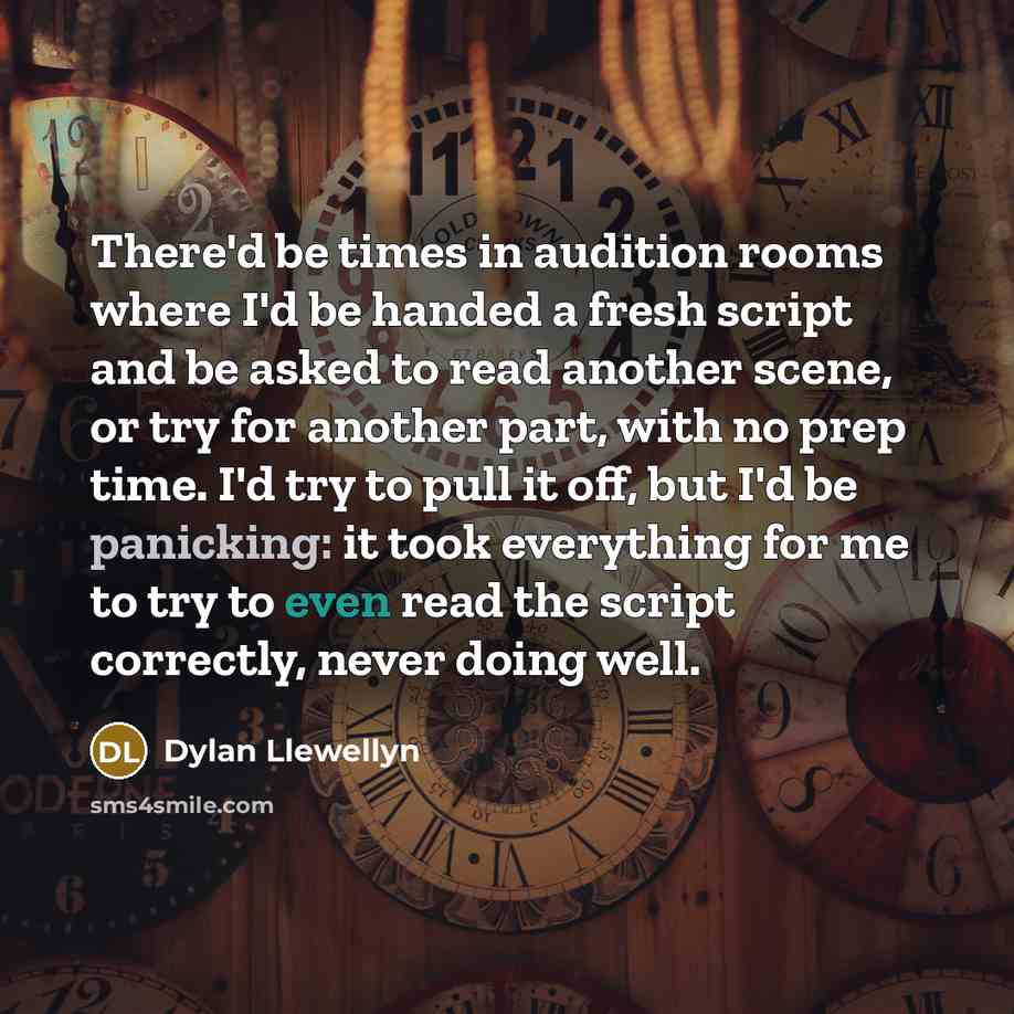 “There'd be times in audition rooms where I'd be handed a fresh script and be asked to read another scene, or try for another part, with no prep time. I'd try to pull it off, but I'd be panicking: it took everything for me to try to even read the script correctly, never doing well.” quote by Dylan Llewellyn