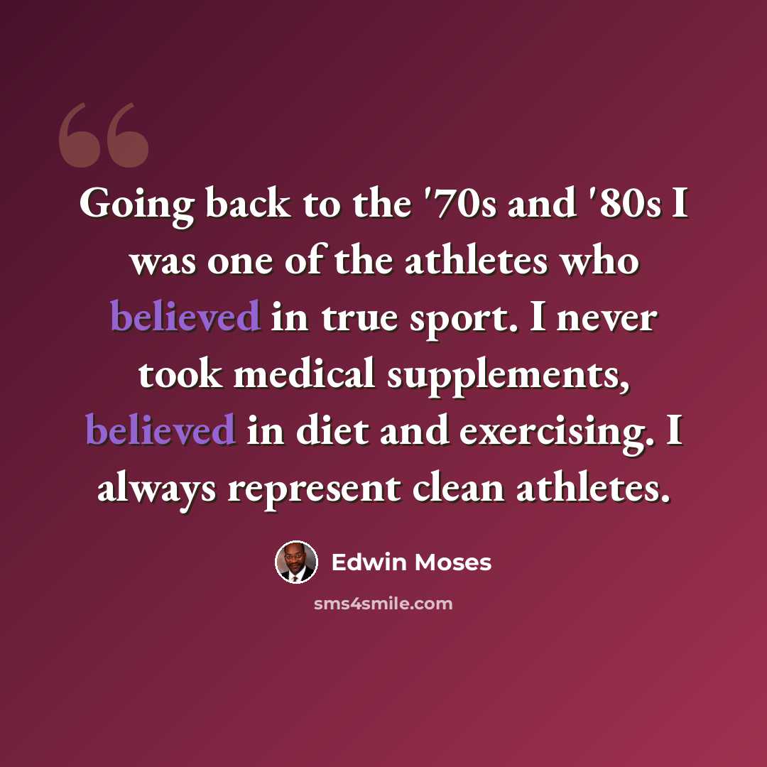 “Going back to the '70s and '80s I was one of the athletes who believed in true sport. I never took medical supplements, believed in diet and exercising. I always represent clean athletes.” quote by Edwin Moses