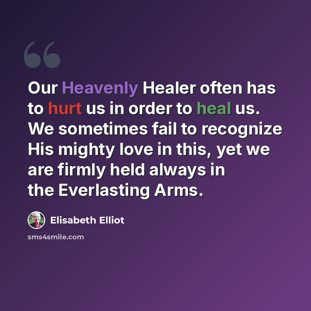“Our Heavenly Healer often has to hurt us in order to heal us. We sometimes fail to recognize His mighty love in this, yet we are firmly held always in the Everlasting Arms.” quote by Elisabeth Elliot