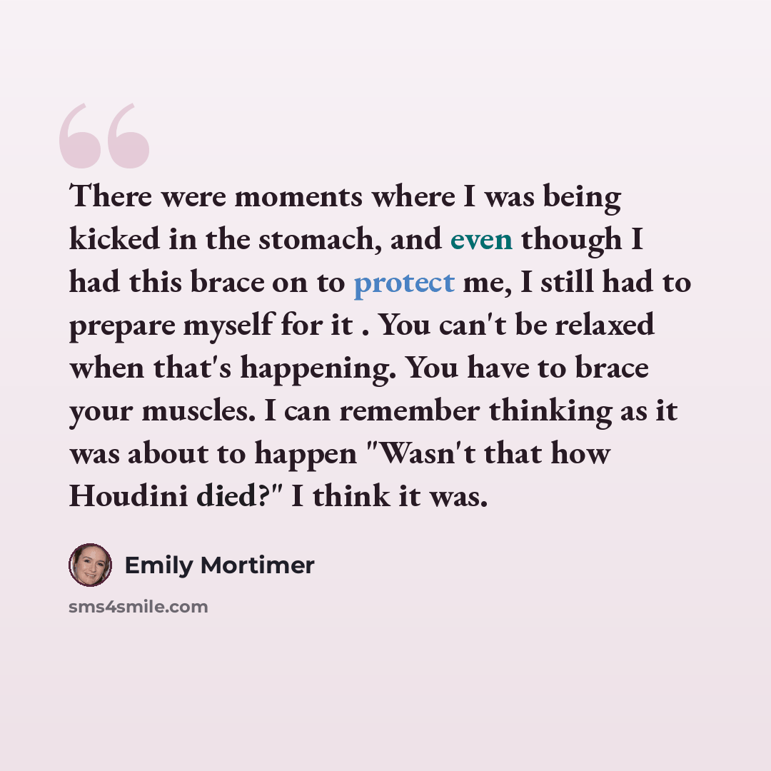 “There were moments where I was being kicked in the stomach, and even though I had this brace on to protect me, I still had to prepare myself for it . You can't be relaxed when that's happening. You have to brace your muscles. I can remember thinking as it was about to happen "Wasn't that how…” quote by Emily Mortimer