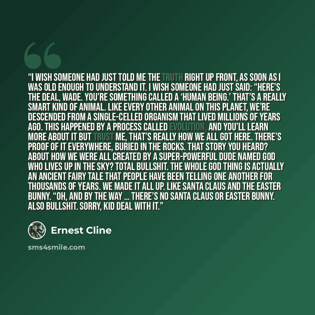 “I wish someone had just told me the truth right up front, as soon as I was old enough to understand it. I wish someone had just said: “Here’s the deal, Wade. You’re something called a ‘human being.’ That’s a really smart kind of animal. Like every other animal on this planet, we’re descended from…” quote by Ernest Cline