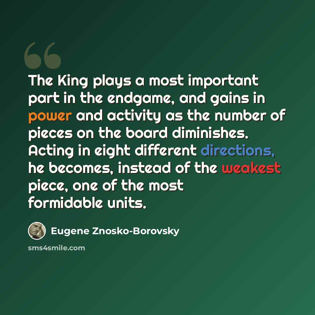 “The King plays a most important part in the endgame, and gains in power and activity as the number of pieces on the board diminishes. Acting in eight different directions, he becomes, instead of the weakest piece, one of the most formidable units.” quote by Eugene Znosko-Borovsky
