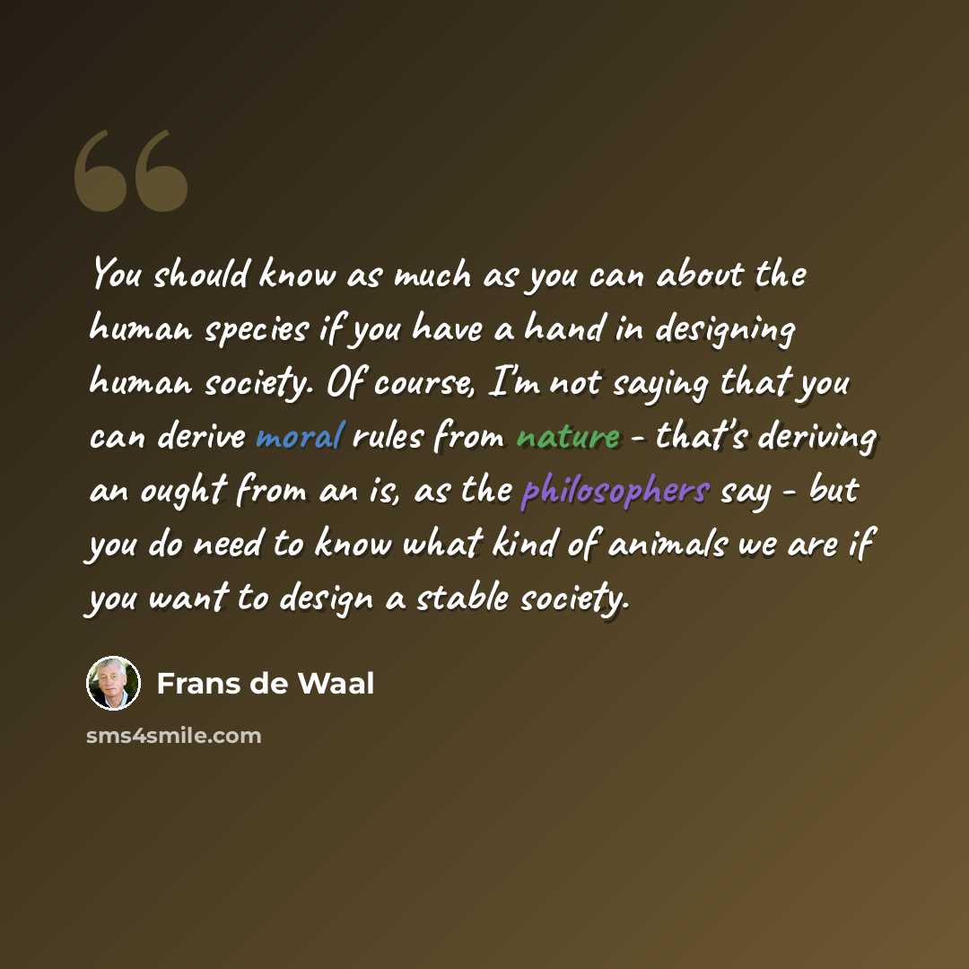 “You should know as much as you can about the human species if you have a hand in designing human society. Of course, I'm not saying that you can derive moral rules from nature - that's deriving an ought from an is, as the philosophers say - but you do need to know what kind of animals we are if…” quote by Frans de Waal