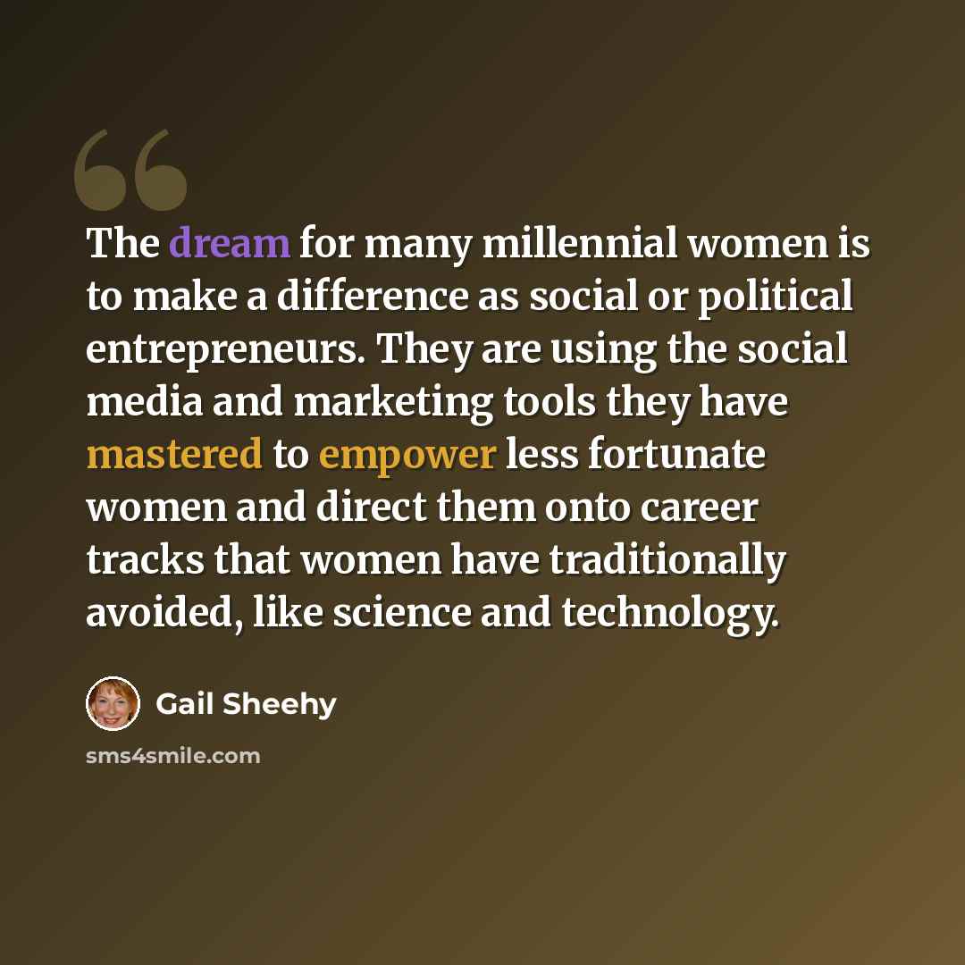 “The dream for many millennial women is to make a difference as social or political entrepreneurs. They are using the social media and marketing tools they have mastered to empower less fortunate women and direct them onto career tracks that women have traditionally avoided, like science and…” quote by Gail Sheehy