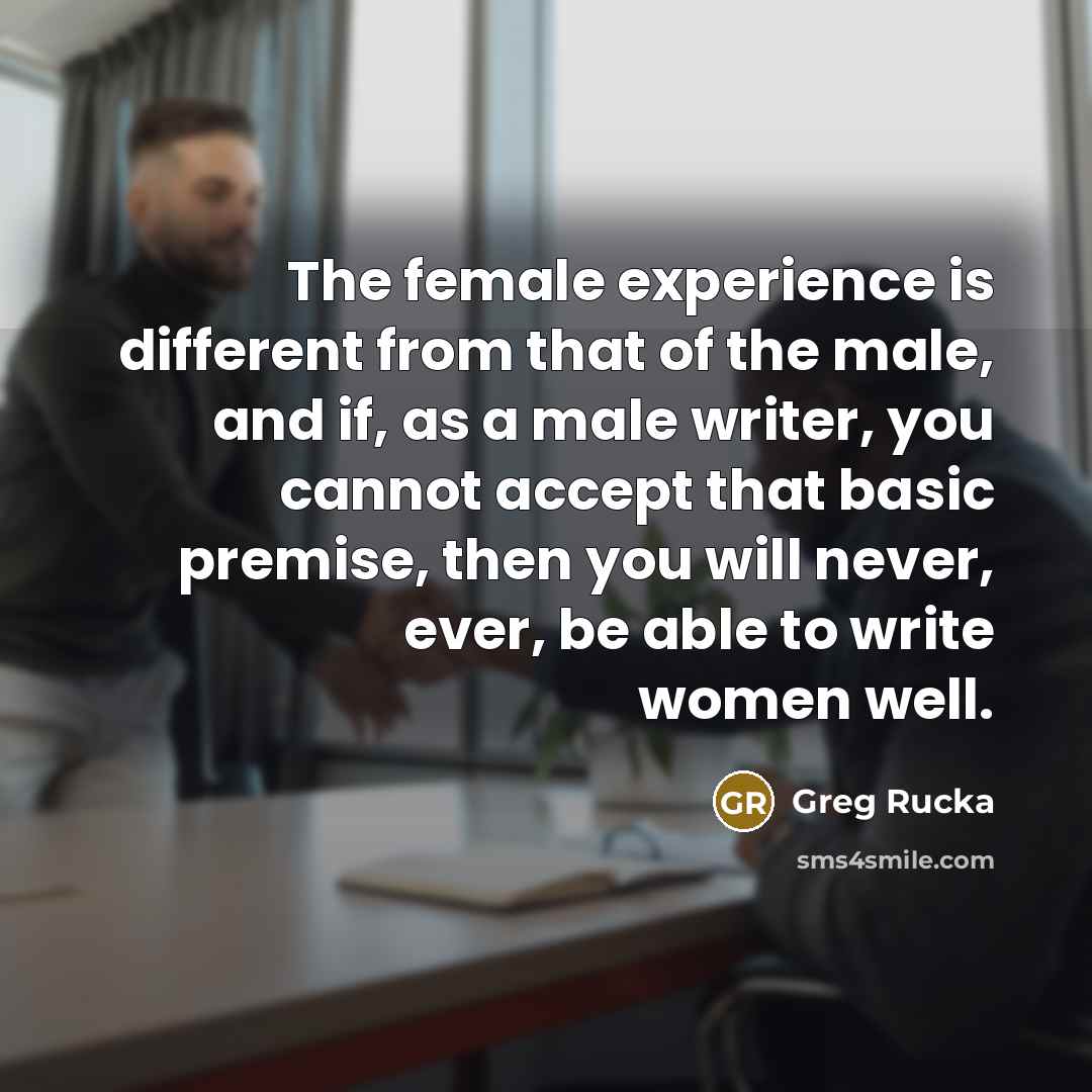 “The female experience is different from that of the male, and if, as a male writer, you cannot accept that basic premise, then you will never, ever, be able to write women well.” quote by Greg Rucka