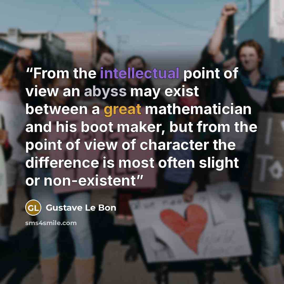 “From the intellectual point of view an abyss may exist between a great mathematician and his boot maker, but from the point of view of character the difference is most often slight or non-existent” quote by Gustave Le Bon