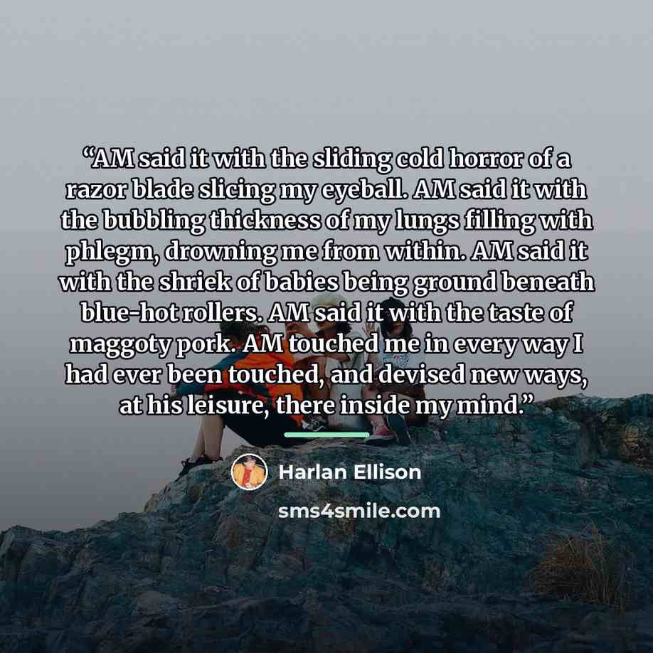 “AM said it with the sliding cold horror of a razor blade slicing my eyeball. AM said it with the bubbling thickness of my lungs filling with phlegm, drowning me from within. AM said it with the shriek of babies being ground beneath blue-hot rollers. AM said it with the taste of maggoty pork. AM…” quote by Harlan Ellison