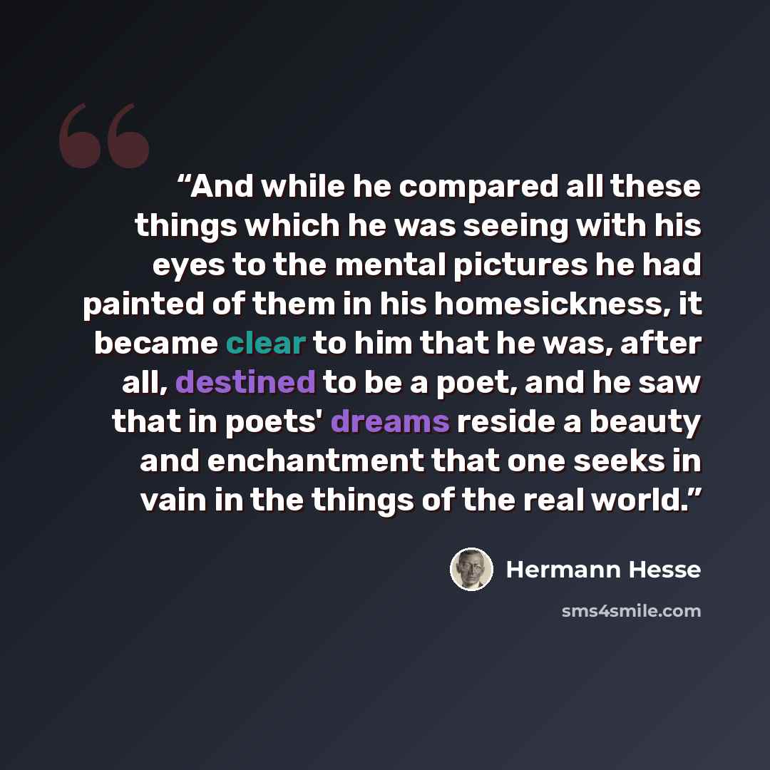 “And while he compared all these things which he was seeing with his eyes to the mental pictures he had painted of them in his homesickness, it became clear to him that he was, after all, destined to be a poet, and he saw that in poets' dreams reside a beauty and enchantment that one seeks in vain…” quote by Hermann Hesse