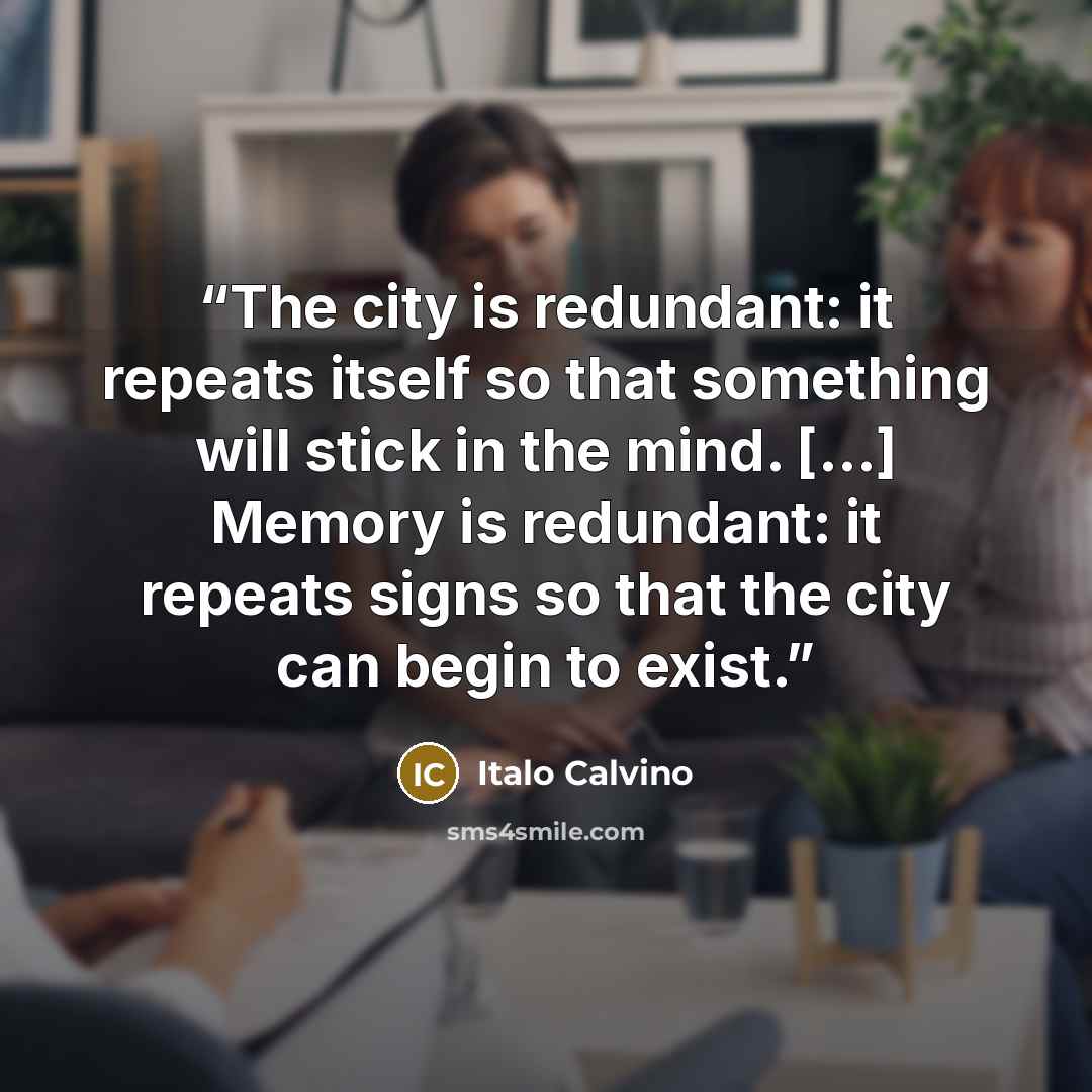 “The city is redundant: it repeats itself so that something will stick in the mind. […] Memory is redundant: it repeats signs so that the city can begin to exist.” quote by Italo Calvino