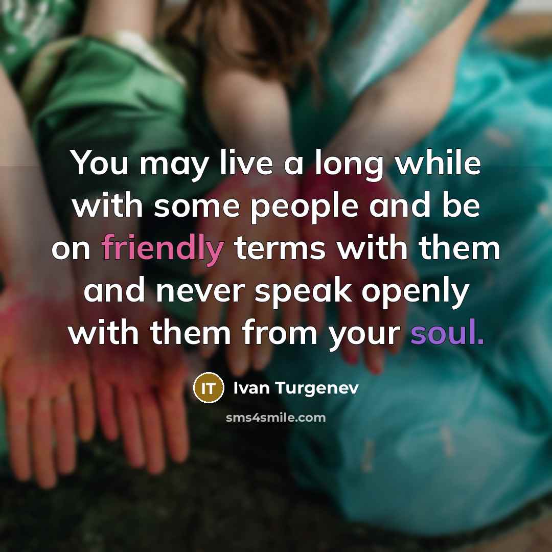 “You may live a long while with some people and be on friendly terms with them and never speak openly with them from your soul.” quote by Ivan Turgenev