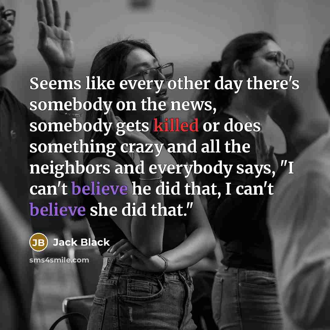 “Seems like every other day there's somebody on the news, somebody gets killed or does something crazy and all the neighbors and everybody says, "I can't believe he did that, I can't believe she did that."” quote by Jack Black