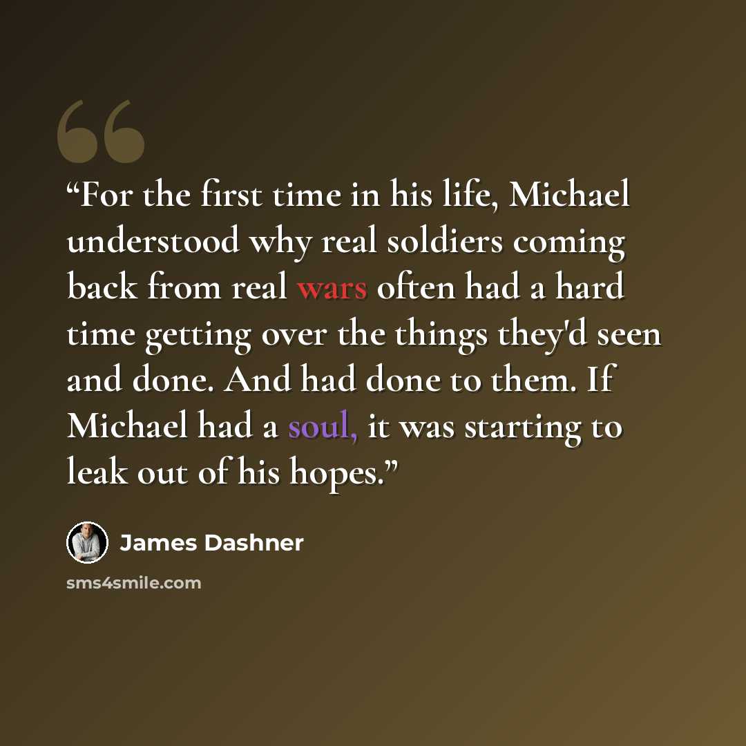 “For the first time in his life, Michael understood why real soldiers coming back from real wars often had a hard time getting over the things they'd seen and done. And had done to them. If Michael had a soul, it was starting to leak out of his hopes.” quote by James Dashner