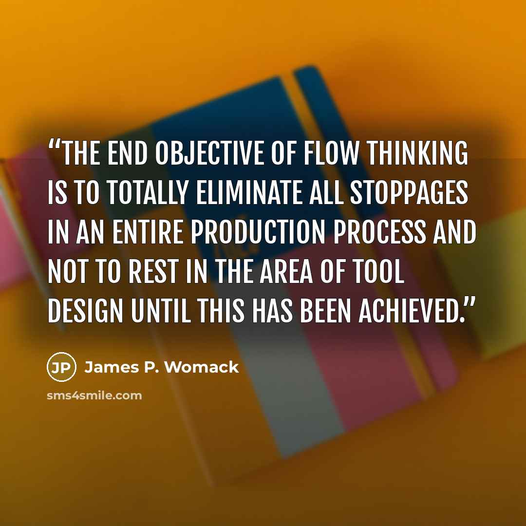 “The end objective of flow thinking is to totally eliminate all stoppages in an entire production process and not to rest in the area of tool design until this has been achieved.” quote by James P. Womack