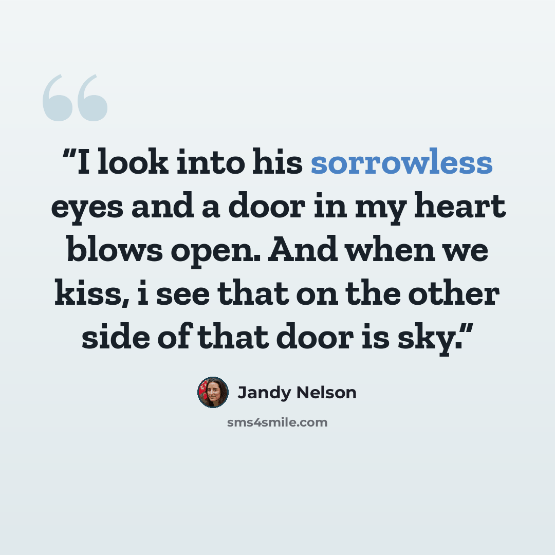 “I look into his sorrowless eyes and a door in my heart blows open. And when we kiss, i see that on the other side of that door is sky.” quote by Jandy Nelson