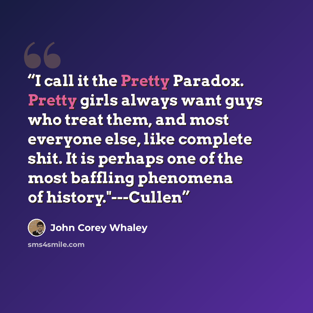 “I call it the Pretty Paradox. Pretty girls always want guys who treat them, and most everyone else, like complete shit. It is perhaps one of the most baffling phenomena of history."---Cullen” quote by John Corey Whaley