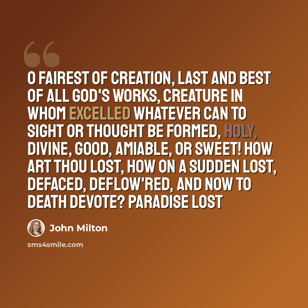 “O fairest of creation, last and best Of all God's works, creature in whom excelled Whatever can to sight or thought be formed, Holy, divine, good, amiable, or sweet! How art thou lost, how on a sudden lost, Defaced, deflow'red, and now to death devote? Paradise Lost” quote by John Milton