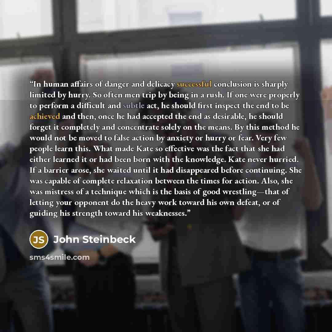 “In human affairs of danger and delicacy successful conclusion is sharply limited by hurry. So often men trip by being in a rush. If one were properly to perform a difficult and subtle act, he should first inspect the end to be achieved and then, once he had accepted the end as desirable, he should…” quote by John Steinbeck