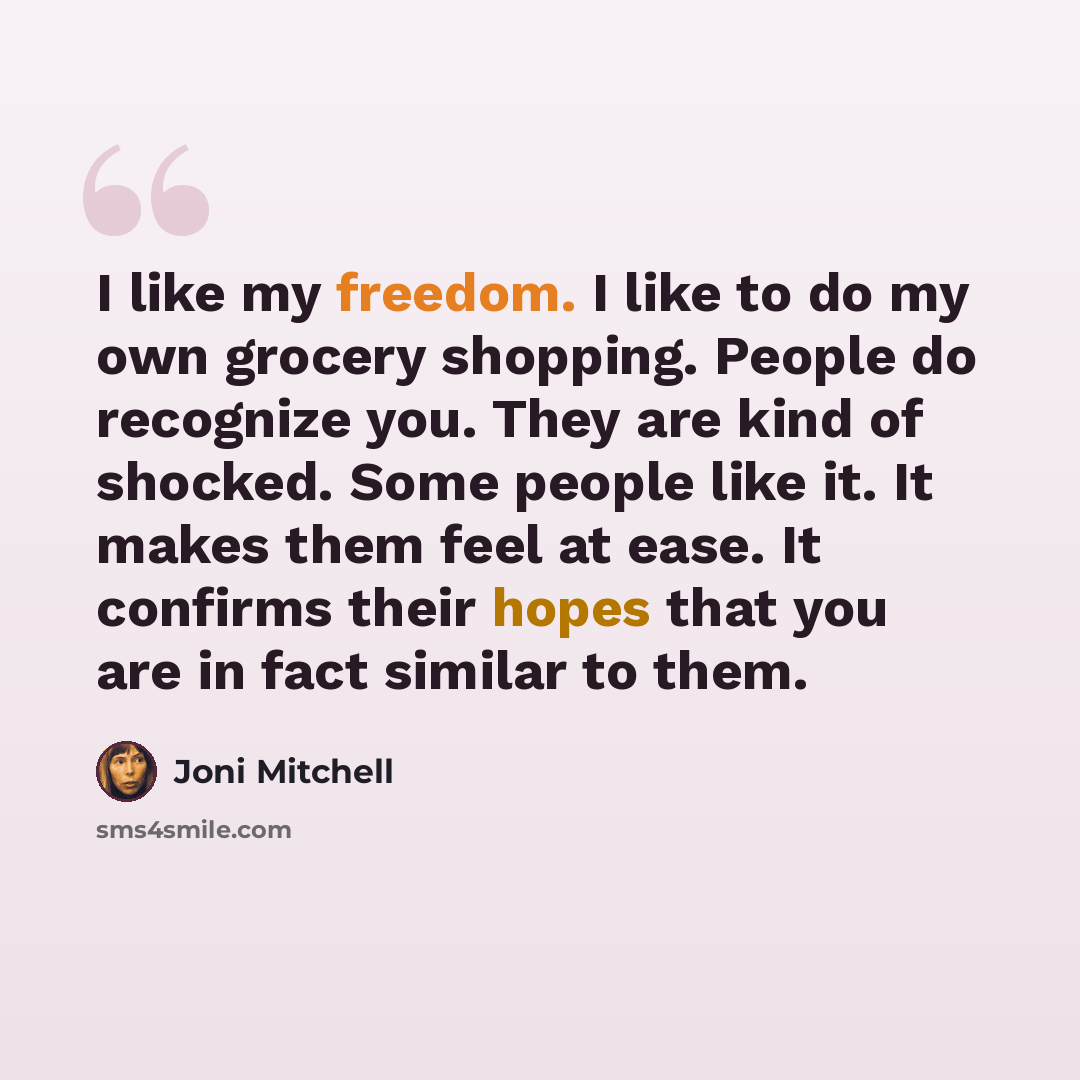 “I like my freedom. I like to do my own grocery shopping. People do recognize you. They are kind of shocked. Some people like it. It makes them feel at ease. It confirms their hopes that you are in fact similar to them.” quote by Joni Mitchell