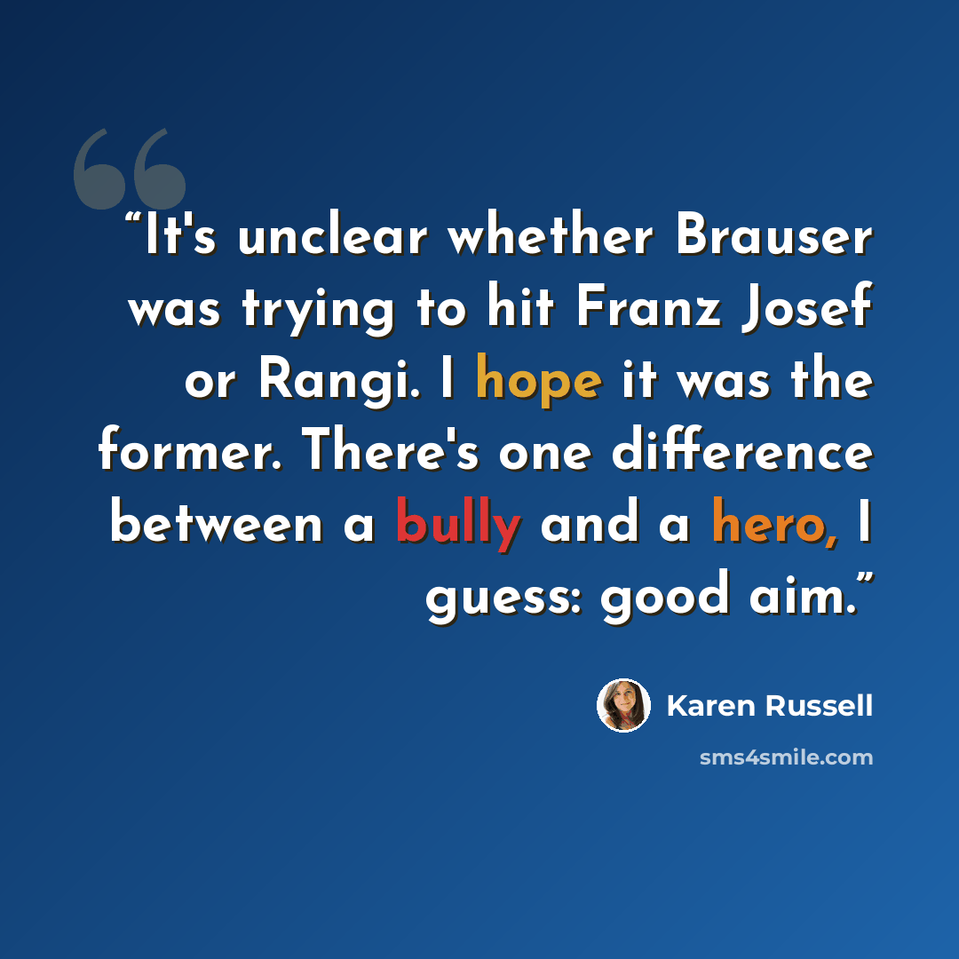 “It's unclear whether Brauser was trying to hit Franz Josef or Rangi. I hope it was the former. There's one difference between a bully and a hero, I guess: good aim.” quote by Karen Russell