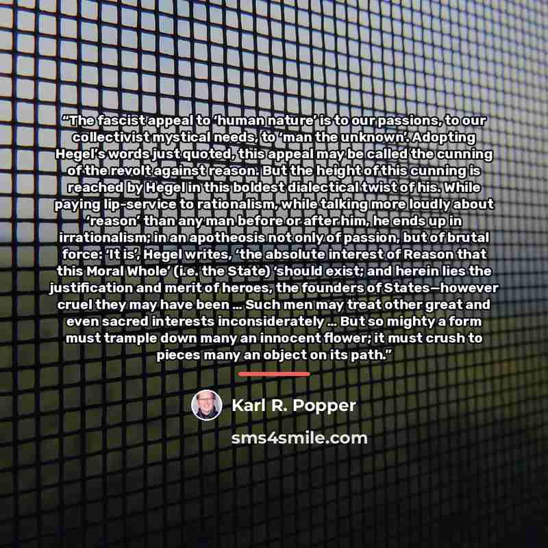 “The fascist appeal to ‘human nature’ is to our passions, to our collectivist mystical needs, to ‘man the unknown’. Adopting Hegel’s words just quoted, this appeal may be called the cunning of the revolt against reason. But the height of this cunning is reached by Hegel in this boldest dialectical…” quote by Karl R. Popper