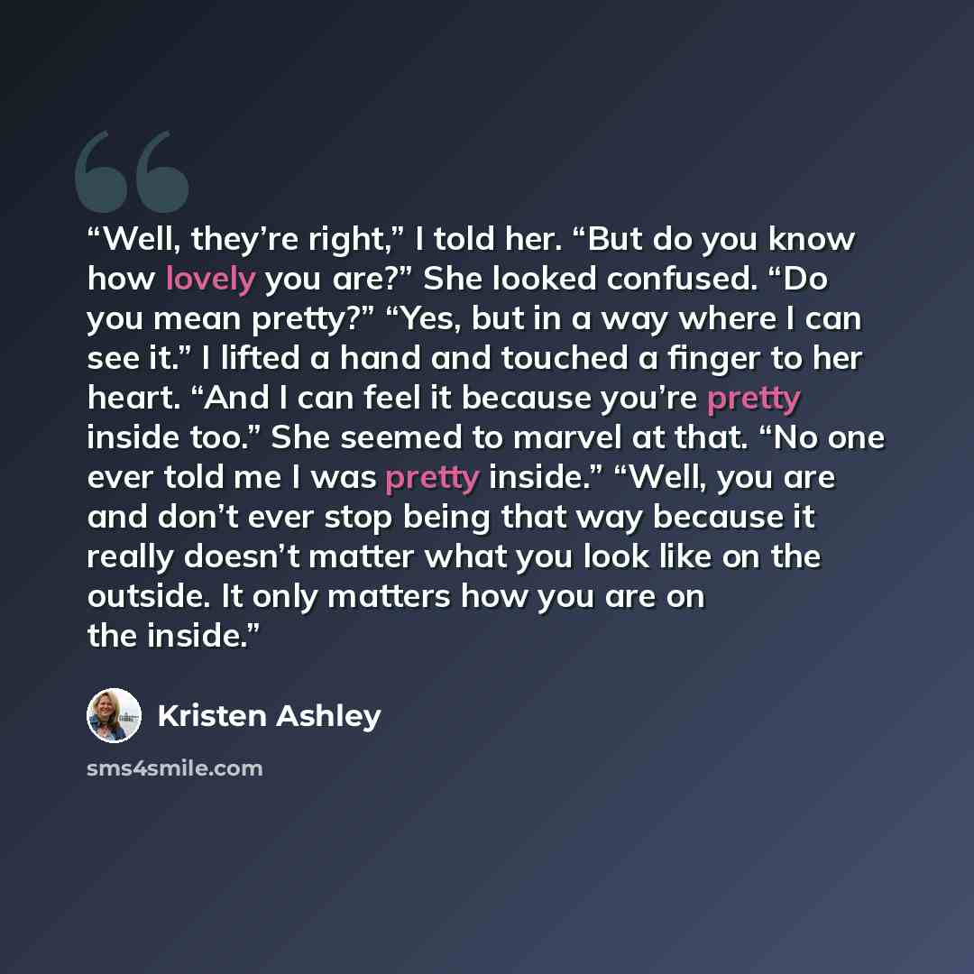 “Well, they’re right,” I told her. “But do you know how lovely you are?” She looked confused. “Do you mean pretty?” “Yes, but in a way where I can see it.” I lifted a hand and touched a finger to her heart. “And I can feel it because you’re pretty inside too.” She seemed to marvel at that. “No one…” quote by Kristen Ashley