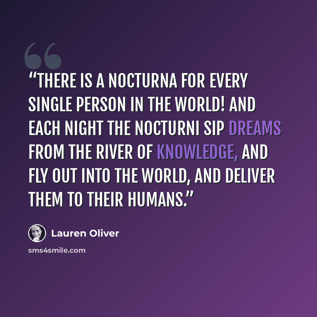 “There is a nocturna for every single person in the world! And each night the nocturni sip dreams from the River of Knowledge, and fly out into the world, and deliver them to their humans.” quote by Lauren Oliver