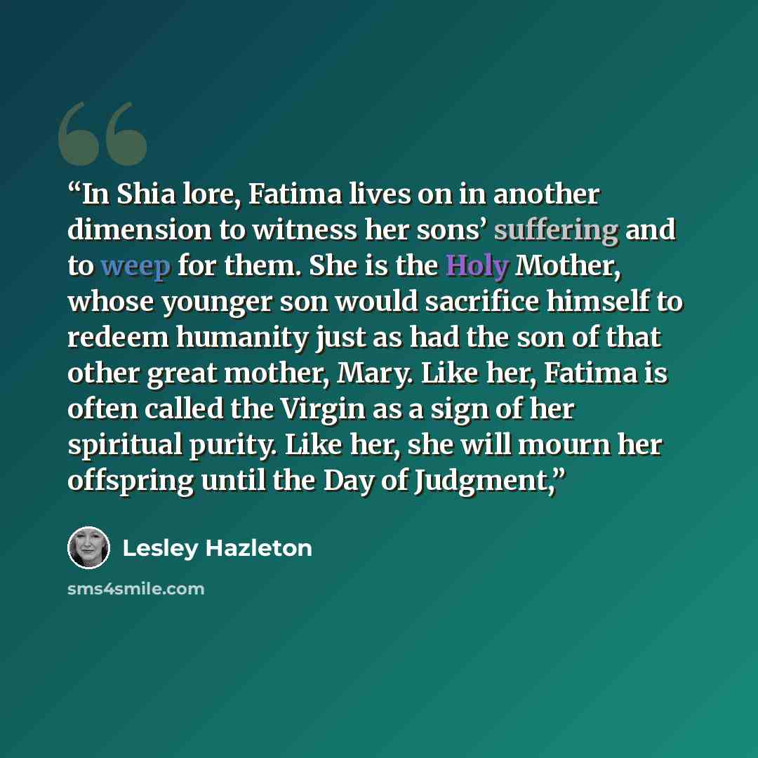 “In Shia lore, Fatima lives on in another dimension to witness her sons’ suffering and to weep for them. She is the Holy Mother, whose younger son would sacrifice himself to redeem humanity just as had the son of that other great mother, Mary. Like her, Fatima is often called the Virgin as a sign…” quote by Lesley Hazleton