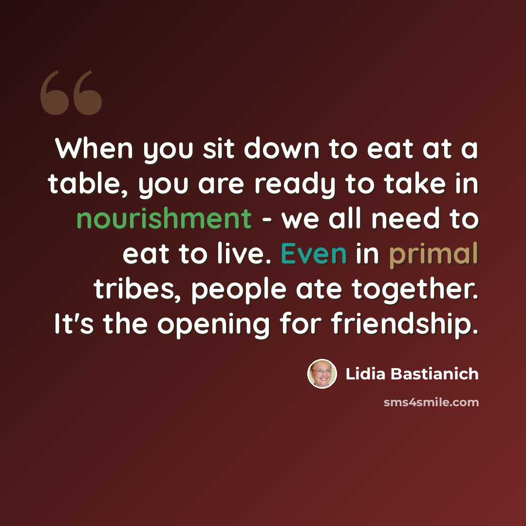“When you sit down to eat at a table, you are ready to take in nourishment - we all need to eat to live. Even in primal tribes, people ate together. It's the opening for friendship.” quote by Lidia Bastianich
