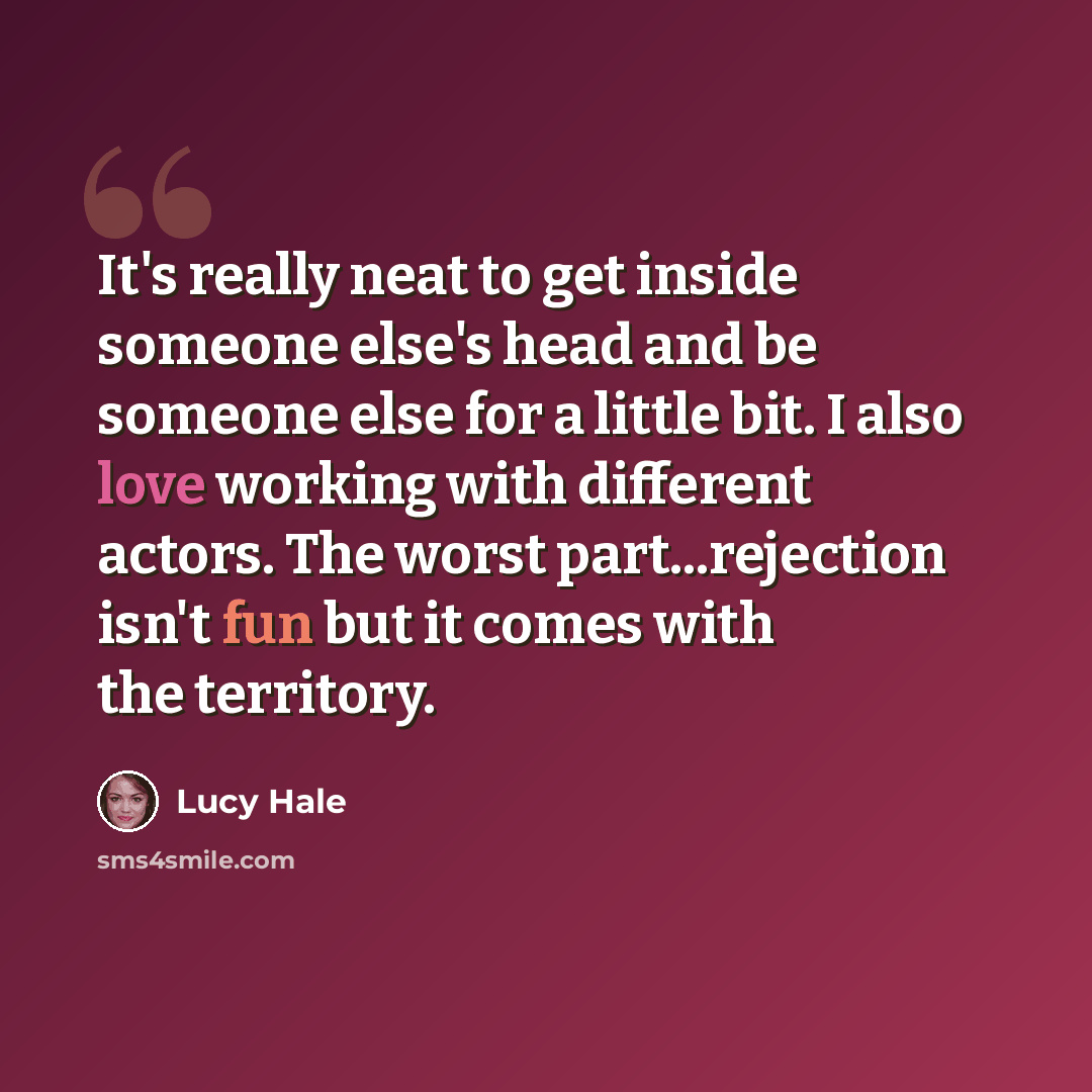 “It's really neat to get inside someone else's head and be someone else for a little bit. I also love working with different actors. The worst part...rejection isn't fun but it comes with the territory.” quote by Lucy Hale
