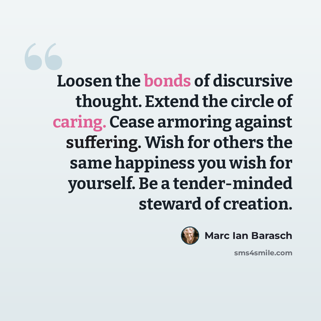 “Loosen the bonds of discursive thought. Extend the circle of caring. Cease armoring against suffering. Wish for others the same happiness you wish for yourself. Be a tender-minded steward of creation.” quote by Marc Ian Barasch
