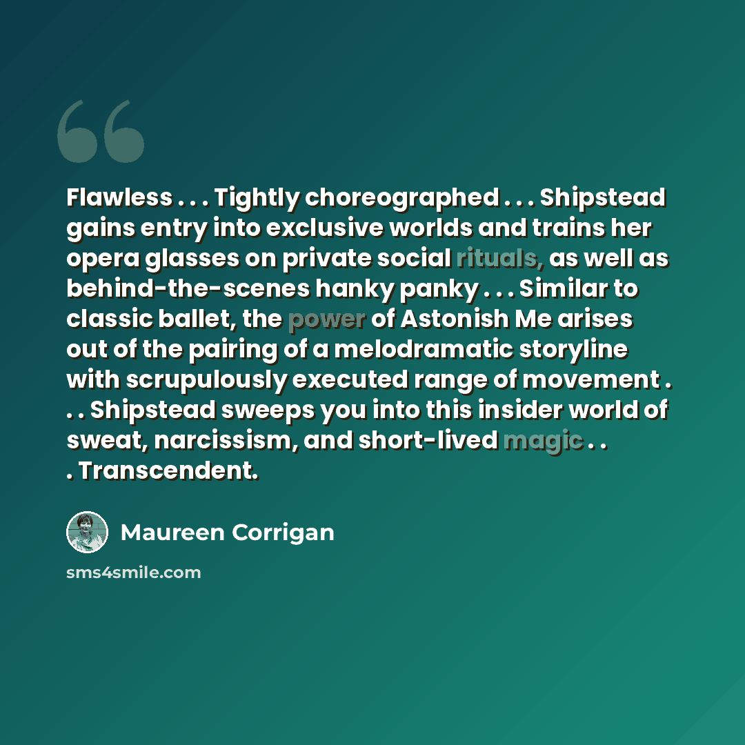 “Flawless . . . Tightly choreographed . . . Shipstead gains entry into exclusive worlds and trains her opera glasses on private social rituals, as well as behind-the-scenes hanky panky . . . Similar to classic ballet, the power of Astonish Me arises out of the pairing of a melodramatic storyline…” quote by Maureen Corrigan